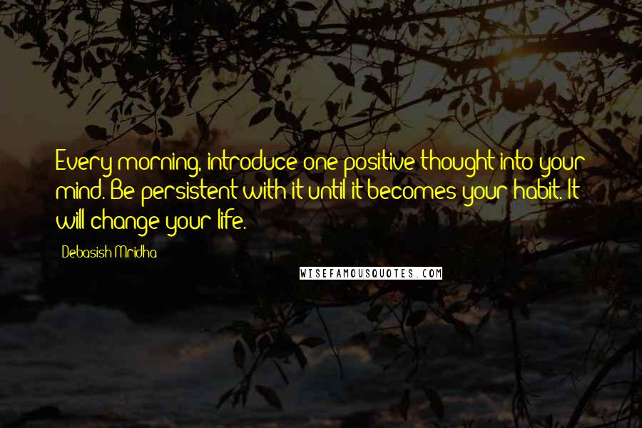 Debasish Mridha Quotes: Every morning, introduce one positive thought into your mind. Be persistent with it until it becomes your habit. It will change your life.