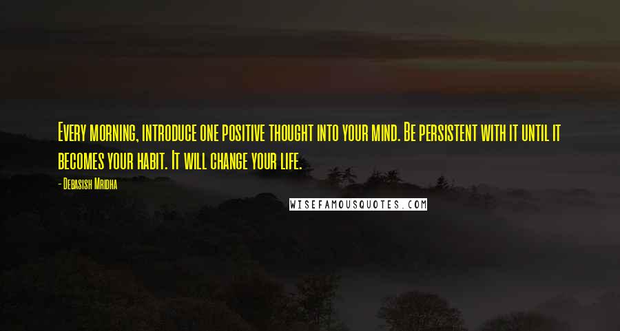 Debasish Mridha Quotes: Every morning, introduce one positive thought into your mind. Be persistent with it until it becomes your habit. It will change your life.