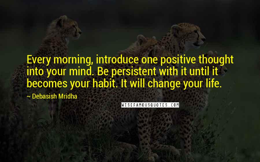 Debasish Mridha Quotes: Every morning, introduce one positive thought into your mind. Be persistent with it until it becomes your habit. It will change your life.