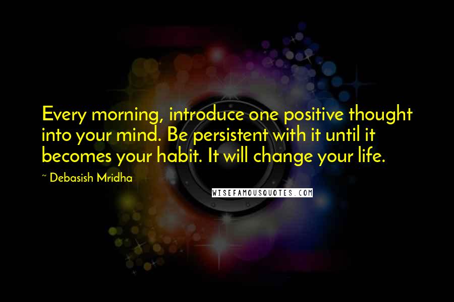 Debasish Mridha Quotes: Every morning, introduce one positive thought into your mind. Be persistent with it until it becomes your habit. It will change your life.