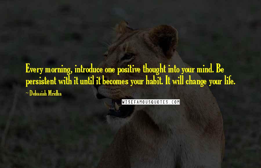 Debasish Mridha Quotes: Every morning, introduce one positive thought into your mind. Be persistent with it until it becomes your habit. It will change your life.