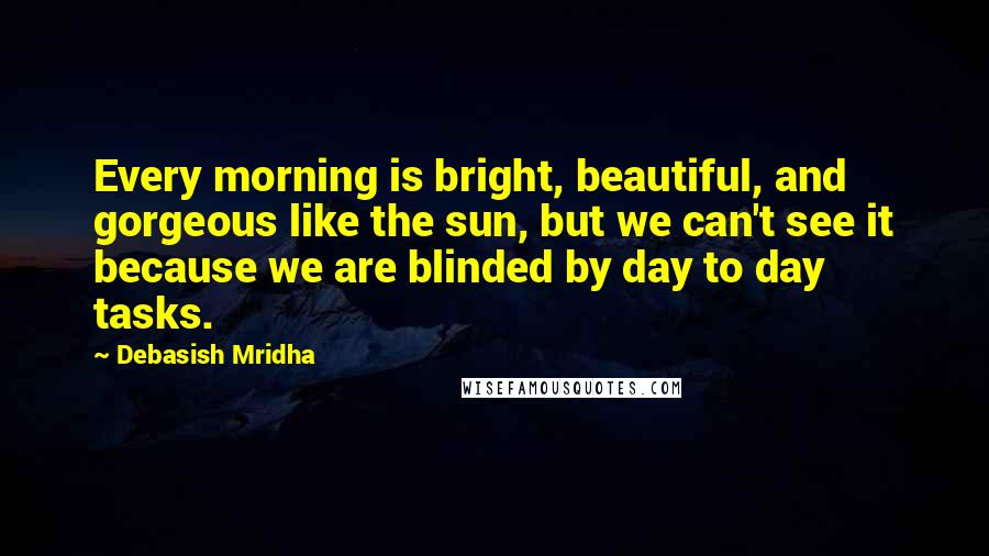 Debasish Mridha Quotes: Every morning is bright, beautiful, and gorgeous like the sun, but we can't see it because we are blinded by day to day tasks.