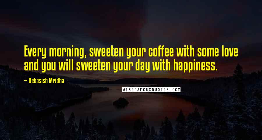 Debasish Mridha Quotes: Every morning, sweeten your coffee with some love and you will sweeten your day with happiness.