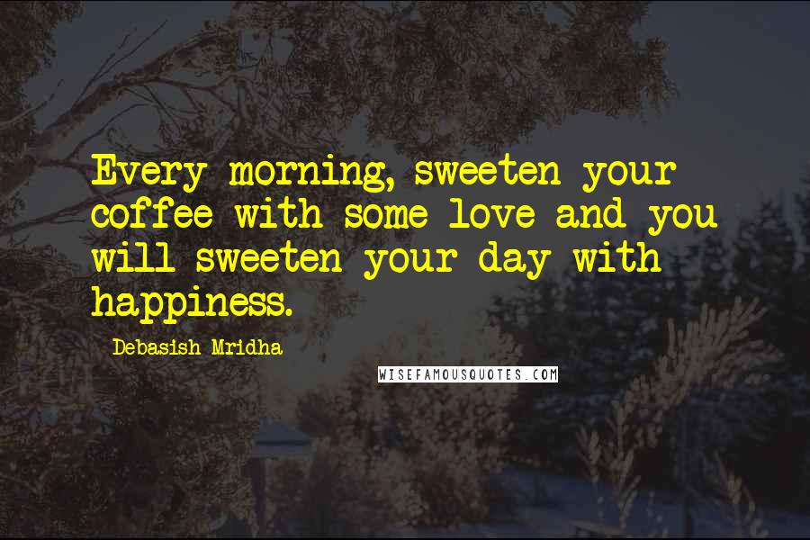 Debasish Mridha Quotes: Every morning, sweeten your coffee with some love and you will sweeten your day with happiness.