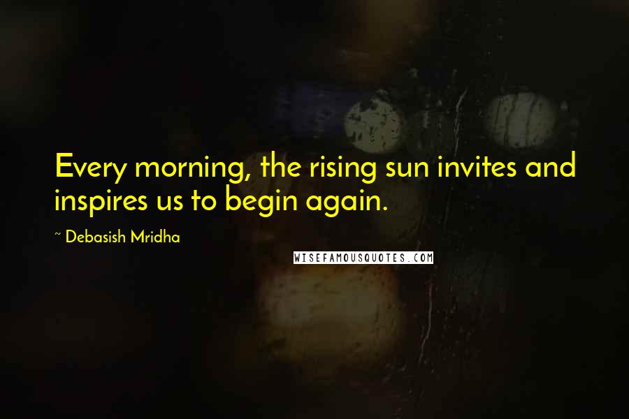 Debasish Mridha Quotes: Every morning, the rising sun invites and inspires us to begin again.