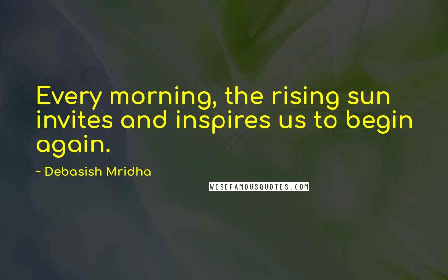 Debasish Mridha Quotes: Every morning, the rising sun invites and inspires us to begin again.