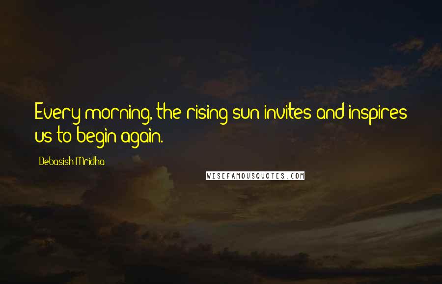 Debasish Mridha Quotes: Every morning, the rising sun invites and inspires us to begin again.