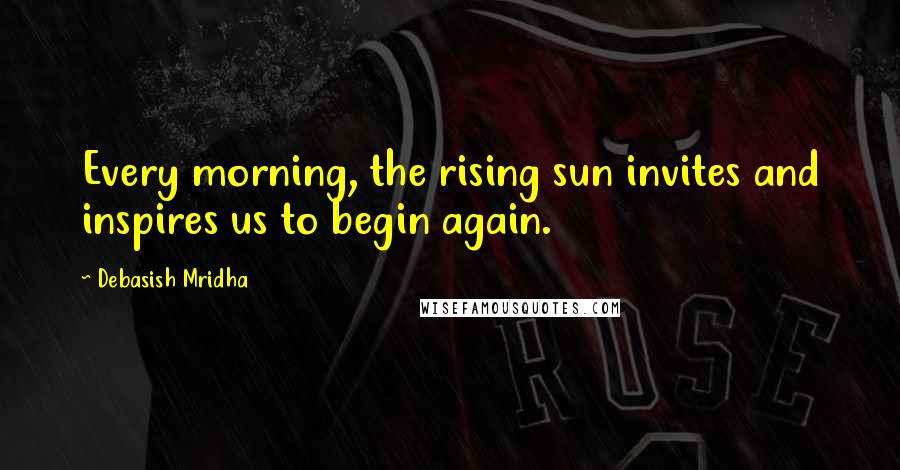 Debasish Mridha Quotes: Every morning, the rising sun invites and inspires us to begin again.