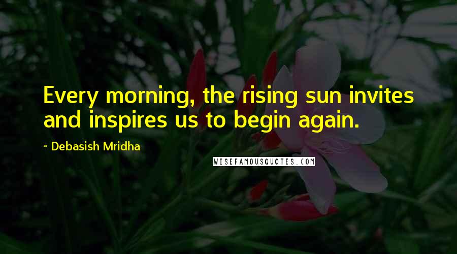 Debasish Mridha Quotes: Every morning, the rising sun invites and inspires us to begin again.