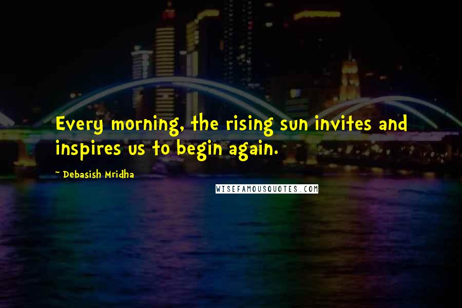 Debasish Mridha Quotes: Every morning, the rising sun invites and inspires us to begin again.