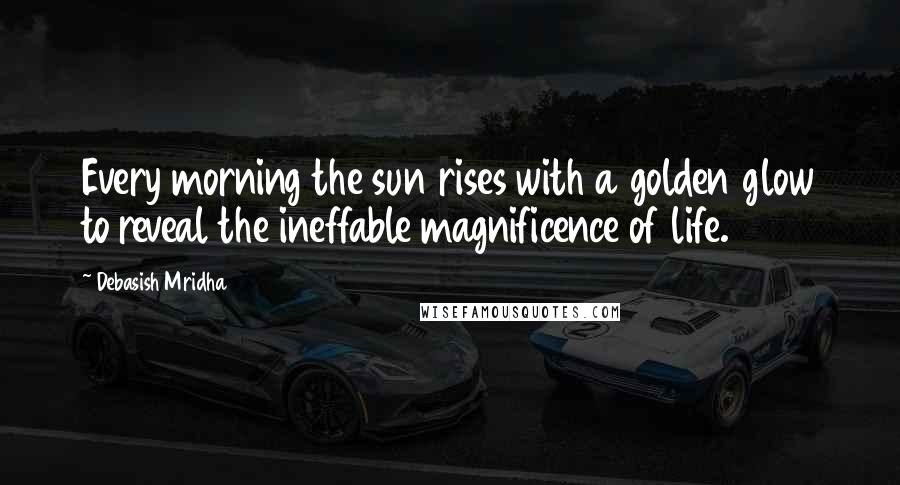 Debasish Mridha Quotes: Every morning the sun rises with a golden glow to reveal the ineffable magnificence of life.