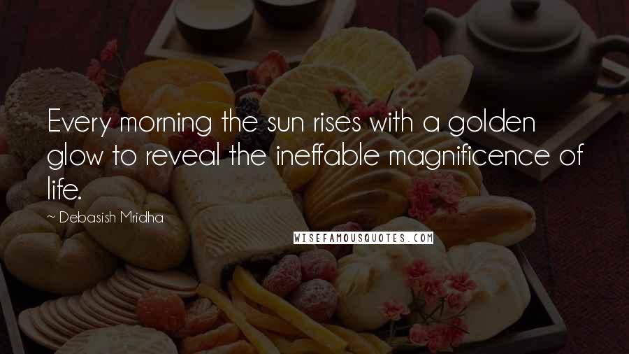 Debasish Mridha Quotes: Every morning the sun rises with a golden glow to reveal the ineffable magnificence of life.