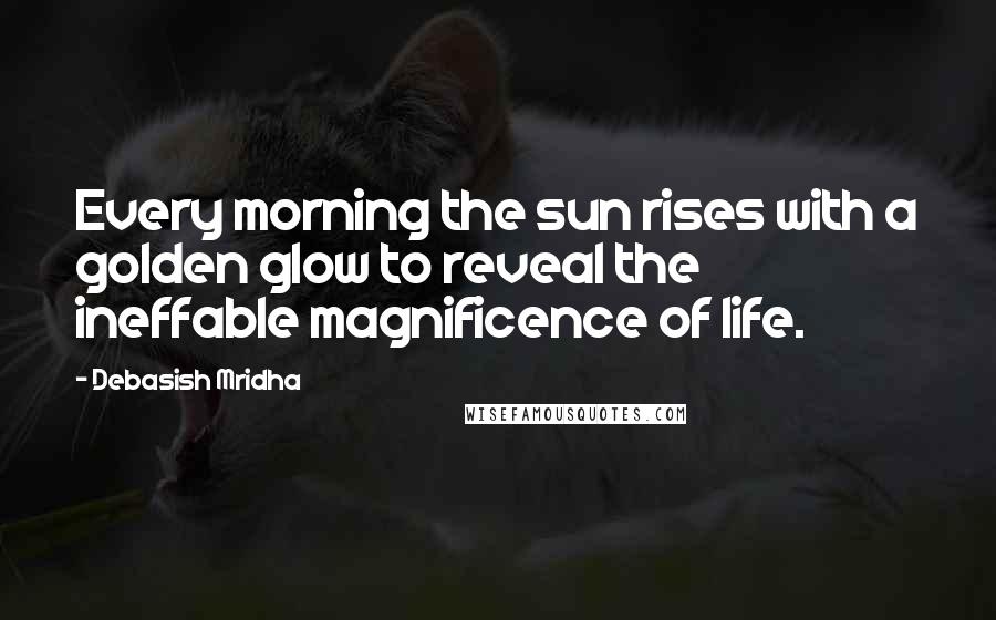 Debasish Mridha Quotes: Every morning the sun rises with a golden glow to reveal the ineffable magnificence of life.