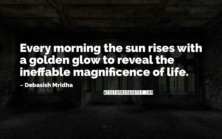 Debasish Mridha Quotes: Every morning the sun rises with a golden glow to reveal the ineffable magnificence of life.