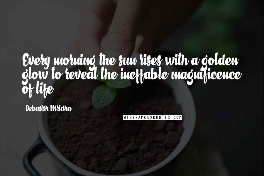 Debasish Mridha Quotes: Every morning the sun rises with a golden glow to reveal the ineffable magnificence of life.
