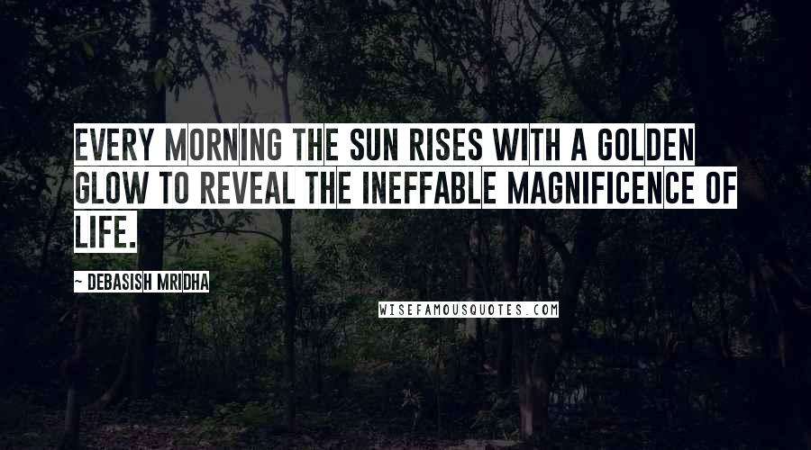 Debasish Mridha Quotes: Every morning the sun rises with a golden glow to reveal the ineffable magnificence of life.