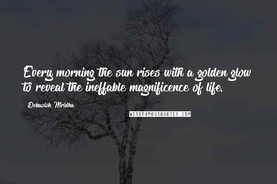 Debasish Mridha Quotes: Every morning the sun rises with a golden glow to reveal the ineffable magnificence of life.