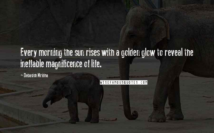 Debasish Mridha Quotes: Every morning the sun rises with a golden glow to reveal the ineffable magnificence of life.