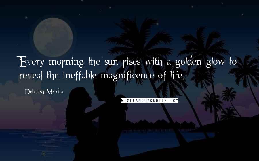 Debasish Mridha Quotes: Every morning the sun rises with a golden glow to reveal the ineffable magnificence of life.