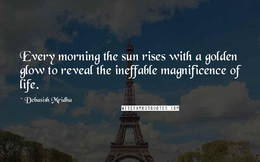 Debasish Mridha Quotes: Every morning the sun rises with a golden glow to reveal the ineffable magnificence of life.