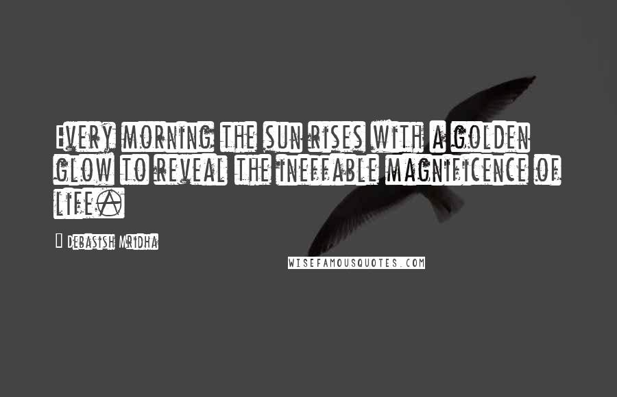 Debasish Mridha Quotes: Every morning the sun rises with a golden glow to reveal the ineffable magnificence of life.