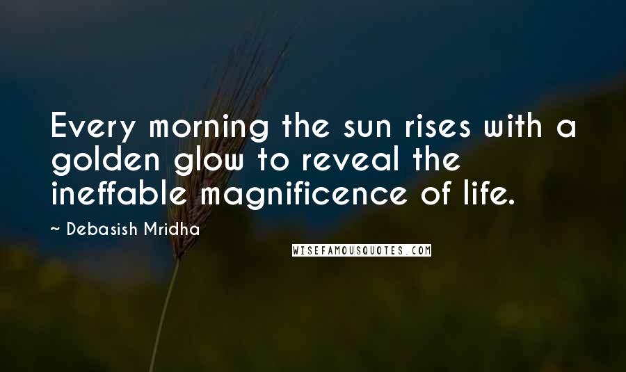 Debasish Mridha Quotes: Every morning the sun rises with a golden glow to reveal the ineffable magnificence of life.