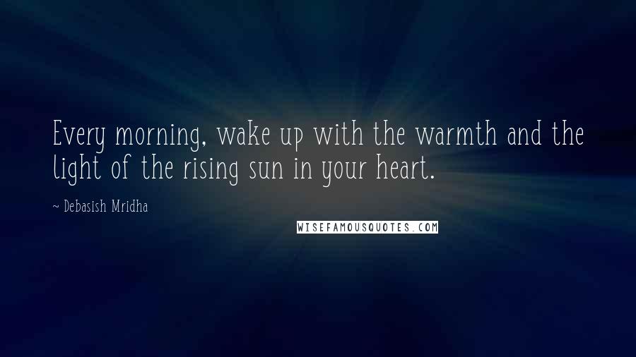 Debasish Mridha Quotes: Every morning, wake up with the warmth and the light of the rising sun in your heart.