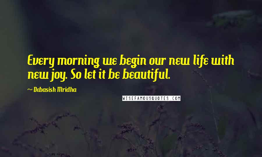 Debasish Mridha Quotes: Every morning we begin our new life with new joy. So let it be beautiful.