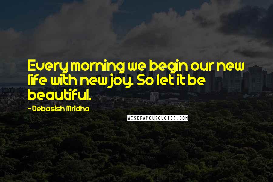 Debasish Mridha Quotes: Every morning we begin our new life with new joy. So let it be beautiful.