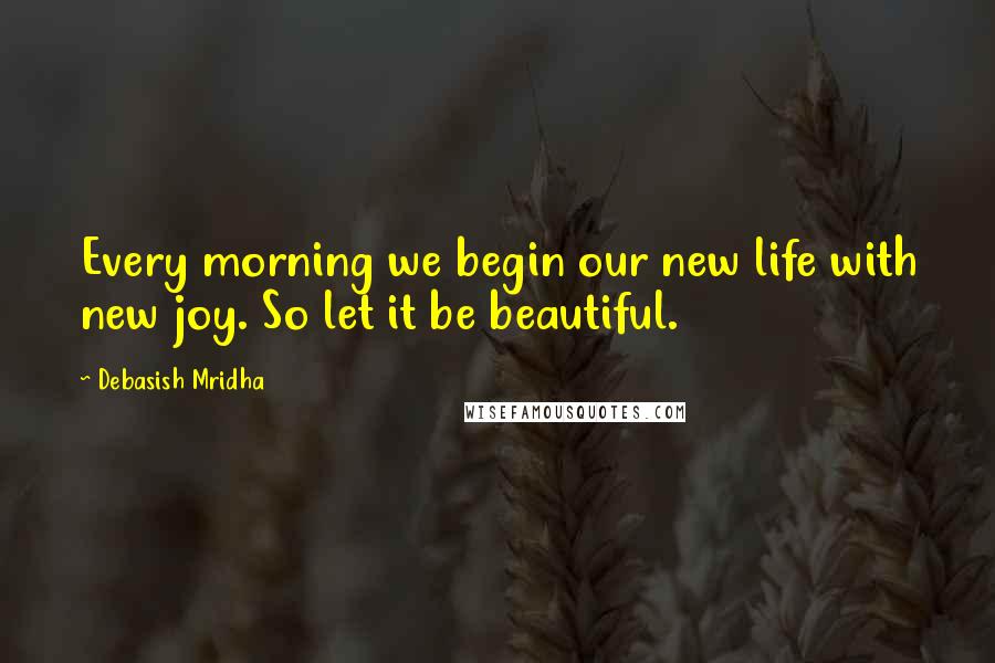 Debasish Mridha Quotes: Every morning we begin our new life with new joy. So let it be beautiful.