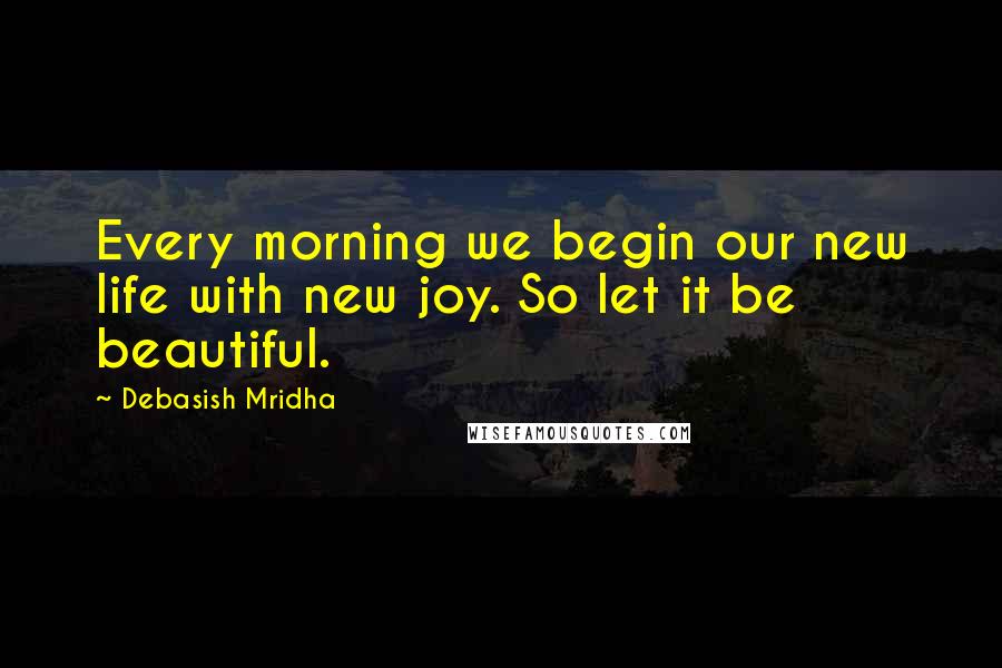 Debasish Mridha Quotes: Every morning we begin our new life with new joy. So let it be beautiful.