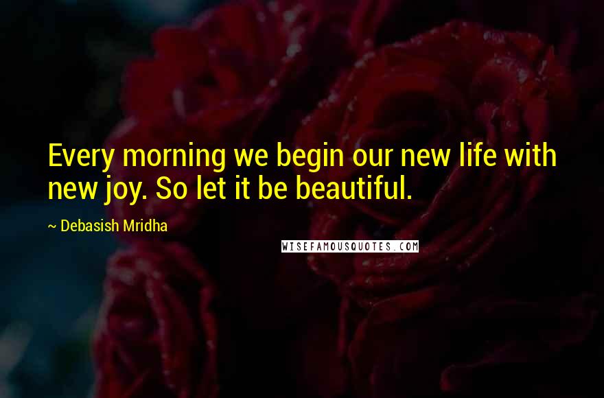 Debasish Mridha Quotes: Every morning we begin our new life with new joy. So let it be beautiful.