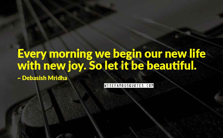 Debasish Mridha Quotes: Every morning we begin our new life with new joy. So let it be beautiful.