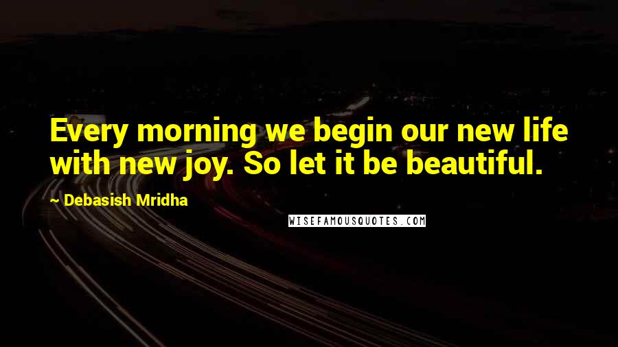 Debasish Mridha Quotes: Every morning we begin our new life with new joy. So let it be beautiful.