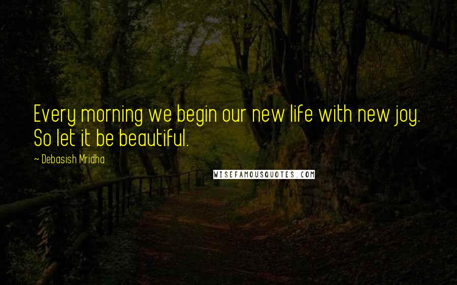 Debasish Mridha Quotes: Every morning we begin our new life with new joy. So let it be beautiful.