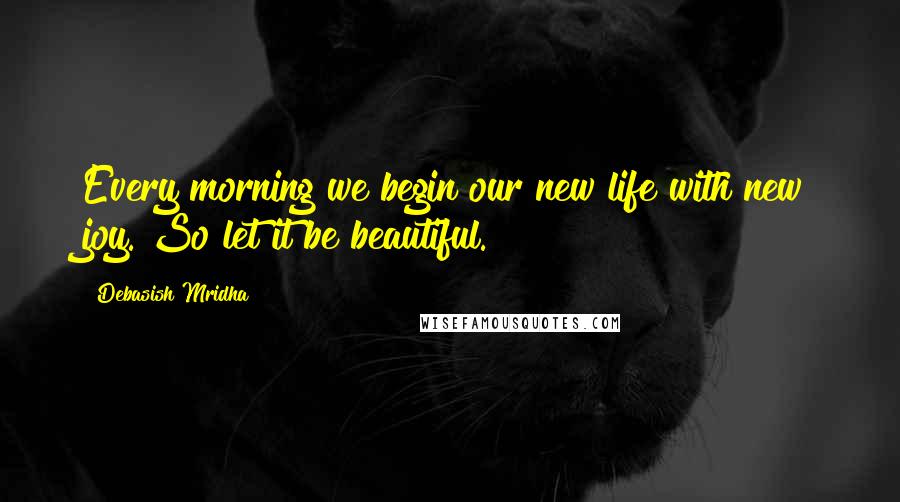 Debasish Mridha Quotes: Every morning we begin our new life with new joy. So let it be beautiful.