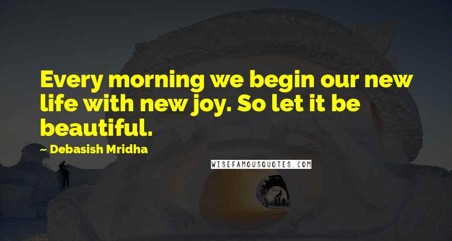 Debasish Mridha Quotes: Every morning we begin our new life with new joy. So let it be beautiful.