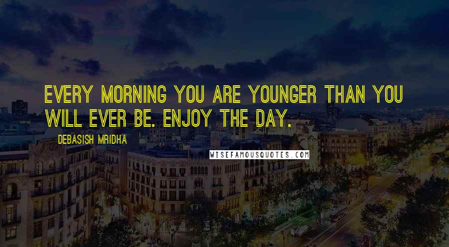 Debasish Mridha Quotes: Every morning you are younger than you will ever be. Enjoy the day.