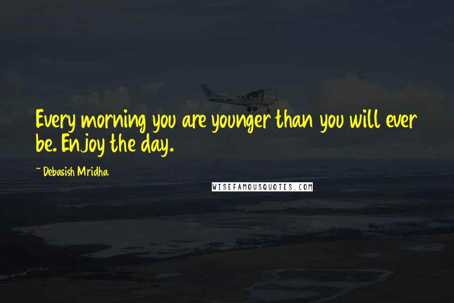 Debasish Mridha Quotes: Every morning you are younger than you will ever be. Enjoy the day.
