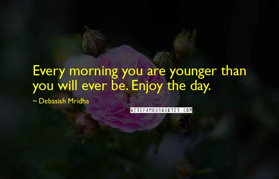 Debasish Mridha Quotes: Every morning you are younger than you will ever be. Enjoy the day.