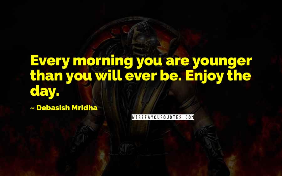 Debasish Mridha Quotes: Every morning you are younger than you will ever be. Enjoy the day.