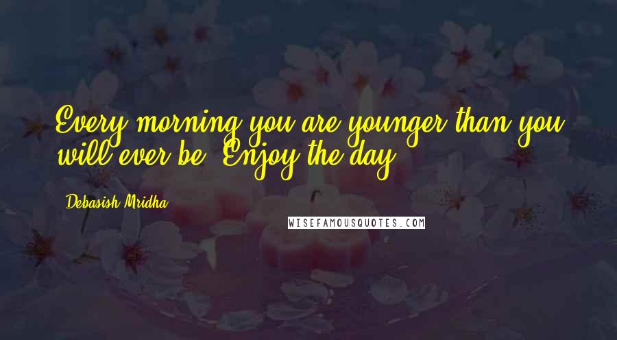 Debasish Mridha Quotes: Every morning you are younger than you will ever be. Enjoy the day.
