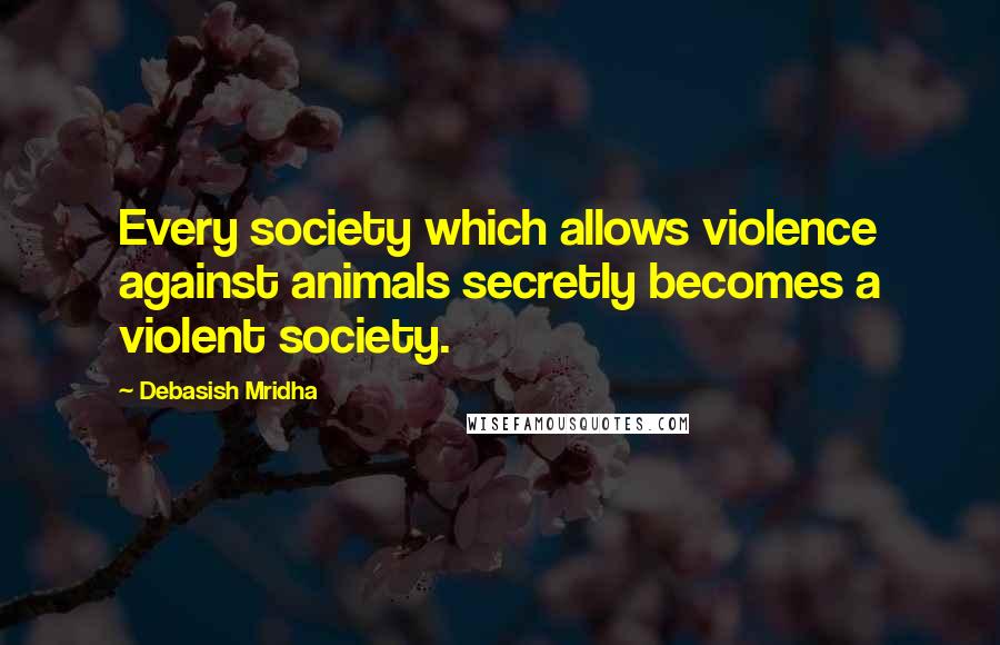 Debasish Mridha Quotes: Every society which allows violence against animals secretly becomes a violent society.