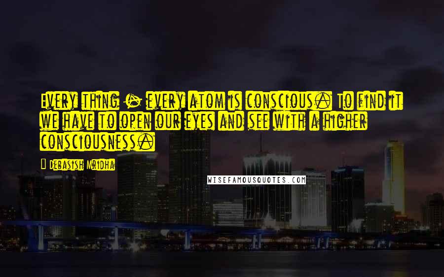 Debasish Mridha Quotes: Every thing - every atom is conscious. To find it we have to open our eyes and see with a higher consciousness.