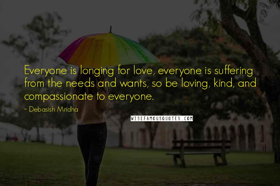 Debasish Mridha Quotes: Everyone is longing for love, everyone is suffering from the needs and wants, so be loving, kind, and compassionate to everyone.