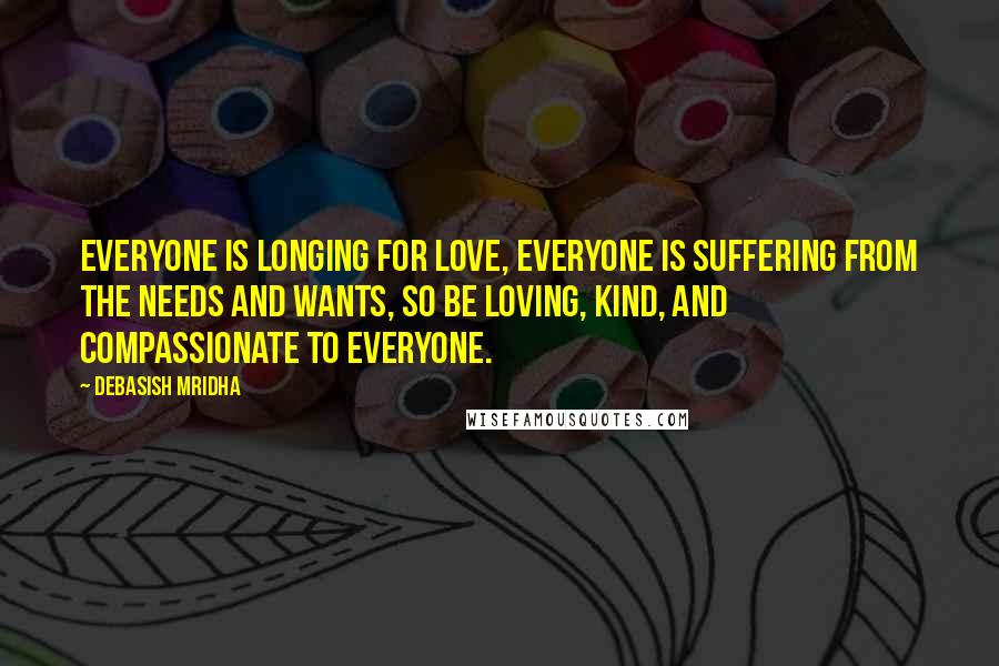 Debasish Mridha Quotes: Everyone is longing for love, everyone is suffering from the needs and wants, so be loving, kind, and compassionate to everyone.