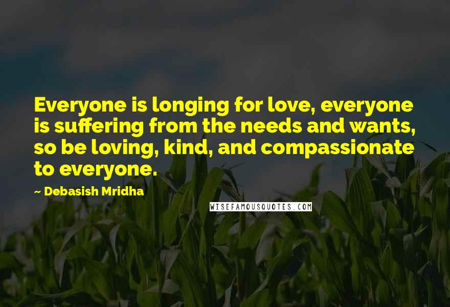 Debasish Mridha Quotes: Everyone is longing for love, everyone is suffering from the needs and wants, so be loving, kind, and compassionate to everyone.
