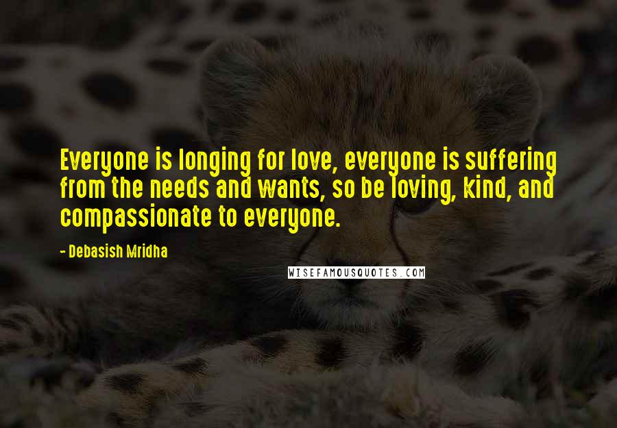 Debasish Mridha Quotes: Everyone is longing for love, everyone is suffering from the needs and wants, so be loving, kind, and compassionate to everyone.