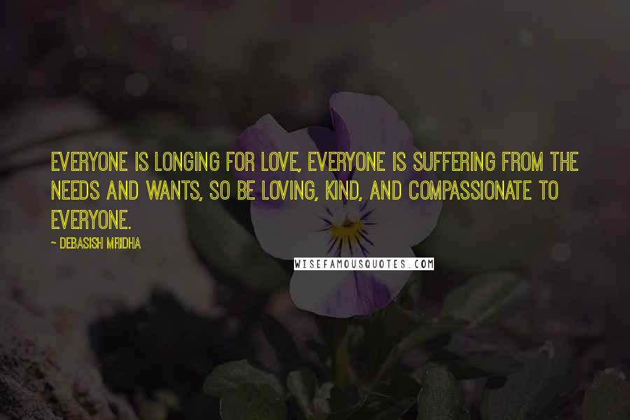 Debasish Mridha Quotes: Everyone is longing for love, everyone is suffering from the needs and wants, so be loving, kind, and compassionate to everyone.
