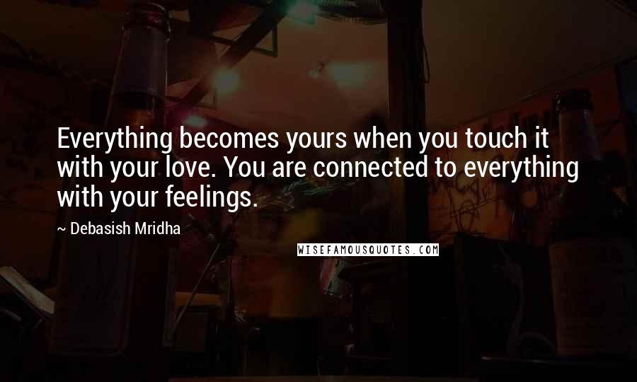 Debasish Mridha Quotes: Everything becomes yours when you touch it with your love. You are connected to everything with your feelings.